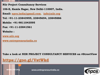 Niir Project Consultancy Services
106-E, Kamla Nagar, New Delhi-110007, India.
Email: npcs.india@gmail.com, info@niir.org
Tel: +91-11-23843955, 23845654, 23845886
Mobile: +91-9811043595
Fax: +91-11-23841561
Website :
www.niir.org
www.entrepreneurindia.co
Take a look at NIIR PROJECT CONSULTANCY SERVICES on #StreetView
https://goo.gl/VstWkd
www.niir.org www.entrepreneurindia.co
 