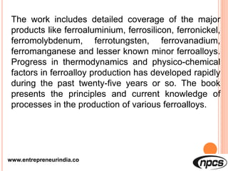 www.entrepreneurindia.co
The work includes detailed coverage of the major
products like ferroaluminium, ferrosilicon, ferronickel,
ferromolybdenum, ferrotungsten, ferrovanadium,
ferromanganese and lesser known minor ferroalloys.
Progress in thermodynamics and physico-chemical
factors in ferroalloy production has developed rapidly
during the past twenty-five years or so. The book
presents the principles and current knowledge of
processes in the production of various ferroalloys.
 