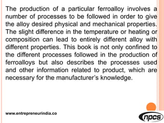 www.entrepreneurindia.co
The production of a particular ferroalloy involves a
number of processes to be followed in order to give
the alloy desired physical and mechanical properties.
The slight difference in the temperature or heating or
composition can lead to entirely different alloy with
different properties. This book is not only confined to
the different processes followed in the production of
ferroalloys but also describes the processes used
and other information related to product, which are
necessary for the manufacturer’s knowledge.
 