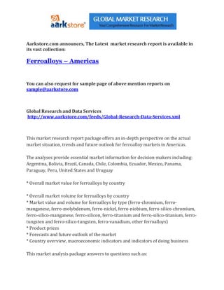 Aarkstore.com announces, The Latest market research report is available in
its vast collection:

Ferroalloys – Americas


You can also request for sample page of above mention reports on
sample@aarkstore.com



Global Research and Data Services
http://www.aarkstore.com/feeds/Global-Research-Data-Services.xml



This market research report package offers an in-depth perspective on the actual
market situation, trends and future outlook for ferroalloy markets in Americas.

The analyses provide essential market information for decision-makers including:
Argentina, Bolivia, Brazil, Canada, Chile, Colombia, Ecuador, Mexico, Panama,
Paraguay, Peru, United States and Uruguay

* Overall market value for ferroalloys by country

* Overall market volume for ferroalloys by country
* Market value and volume for ferroalloys by type (ferro-chromium, ferro-
manganese, ferro-molybdenum, ferro-nickel, ferro-niobium, ferro-silico-chromium,
ferro-silico-manganese, ferro-silicon, ferro-titanium and ferro-silico-titanium, ferro-
tungsten and ferro-silico-tungsten, ferro-vanadium, other ferroalloys)
* Product prices
* Forecasts and future outlook of the market
* Country overview, macroeconomic indicators and indicators of doing business

This market analysis package answers to questions such as:
 