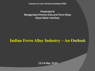 Federation Of Indian Mineral Industries (FIMI)



                   Presented At
       Manganese/Chrome Ores and Ferro-Alloys
               Buyer-Seller Interface




Indian Ferro Alloy Industry – An Outlook
               Prabhash Gokarn, Tata Steel




                     13-14 May, 2010
 