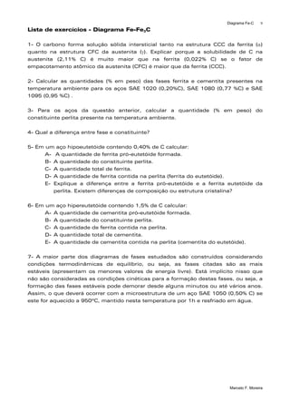 Diagrama Fe-C
Marcelo F. Moreira
9
Lista de exercícios - Diagrama Fe-Fe3C
1- O carbono forma solução sólida intersticial tanto na estrutura CCC da ferrita (α)
quanto na estrutura CFC da austenita (γ). Explicar porque a solubilidade de C na
austenita (2,11% C) é muito maior que na ferrita (0,022% C) se o fator de
empacotamento atômico da austenita (CFC) é maior que da ferrita (CCC).
2- Calcular as quantidades (% em peso) das fases ferrita e cementita presentes na
temperatura ambiente para os aços SAE 1020 (0,20%C), SAE 1080 (0,77 %C) e SAE
1095 (0,95 %C) .
3- Para os aços da questão anterior, calcular a quantidade (% em peso) do
constituinte perlita presente na temperatura ambiente.
4- Qual a diferença entre fase e constituinte?
5- Em um aço hipoeutetóide contendo 0,40% de C calcular:
A- A quantidade de ferrita pró-eutetóide formada.
B- A quantidade do constituinte perlita.
C- A quantidade total de ferrita.
D- A quantidade de ferrita contida na perlita (ferrita do eutetóide).
E- Explique a diferença entre a ferrita pró-eutetóide e a ferrita eutetóide da
perlita. Existem diferenças de composição ou estrutura cristalina?
6- Em um aço hipereutetóide contendo 1,5% de C calcular:
A- A quantidade de cementita pró-eutetóide formada.
B- A quantidade do constituinte perlita.
C- A quantidade de ferrita contida na perlita.
D- A quantidade total de cementita.
E- A quantidade de cementita contida na perlita (cementita do eutetóide).
7- A maior parte dos diagramas de fases estudados são construídos considerando
condições termodinâmicas de equilíbrio, ou seja, as fases citadas são as mais
estáveis (apresentam os menores valores de energia livre). Está implícito nisso que
não são consideradas as condições cinéticas para a formação destas fases, ou seja, a
formação das fases estáveis pode demorar desde alguns minutos ou até vários anos.
Assim, o que deverá ocorrer com a microestrutura de um aço SAE 1050 (0,50% C) se
este for aquecido a 950ºC, mantido nesta temperatura por 1h e resfriado em água.
 