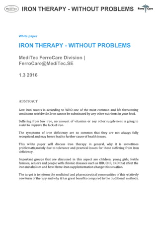  
IRON THERAPY ­ WITHOUT PROBLEMS 
 
 
 
 
White paper 
 
IRON THERAPY ­ WITHOUT PROBLEMS 
 
MediTec FerroCare Division | 
FerroCare@MediTec.SE 
 
1.3 2016  
 
 
 
 
ABSTRACT 
 
Low iron counts is according to WHO one of the most common and life threatening                             
conditions worldwide. Iron cannot be substituted by any other nutrients in your food. 
 
Suffering from low iron, no amount of vitamins or any other supplement is going to                             
assist to improve the lack of iron.  
 
The symptoms of iron deficiency are so common that they are not always fully                           
recognized and may hence lead to further cause of health issues. 
 
This white paper will discuss iron therapy in general, why it is sometimes                         
problematic,mainly due to tolerance and practical issues for those suffering from iron                       
deficiency.  
 
Important groups that are discussed in this aspect are children, young girls, fertile                         
females, seniors and people with chronic diseases such as IBD, CHF, CKD that affect the                             
iron metabolism and how Heme‐Iron supplementation change this situation. 
 
The target is to inform the medicinal and pharmaceutical communities of this relatively                         
new form of therapy and why it has great benefits compared to the traditional methods. 
 
 
 
 
 
 
 