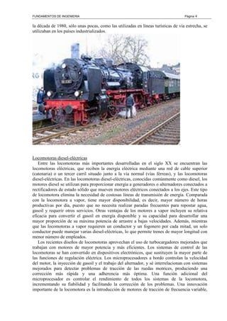 FUNDAMENTOS DE INGENIERIA Página 4
la década de 1980, sólo unas pocas, como las utilizadas en líneas turísticas de vía estrecha, se
utilizaban en los países industrializados.
Locomotoras diesel-eléctricas
Entre las locomotoras más importantes desarrolladas en el siglo XX se encuentran las
locomotoras eléctricas, que reciben la energía eléctrica mediante una red de cable superior
(catenaria) o un tercer carril situado junto a la vía normal (vías férreas), y las locomotoras
diesel-eléctricas. En las locomotoras diesel-eléctricas, conocidas comúnmente como diesel, los
motores diesel se utilizan para proporcionar energía a generadores o alternadores conectados a
rectificadores de estado sólido que mueven motores eléctricos conectados a los ejes. Este tipo
de locomotora elimina la necesidad de costosas líneas de transmisión de energía. Comparada
con la locomotora a vapor, tiene mayor disponibilidad, es decir, mayor número de horas
productivas por día, puesto que no necesita realizar paradas frecuentes para repostar agua,
gasoil y requerir otros servicios. Otras ventajas de los motores a vapor incluyen su relativa
eficacia para convertir el gasoil en energía disponible y su capacidad para desarrollar una
mayor proporción de su máxima potencia de arrastre a bajas velocidades. Además, mientras
que las locomotoras a vapor requieren un conductor y un fogonero por cada mitad, un solo
conductor puede manejar varias diesel-eléctricas, lo que permite trenes de mayor longitud con
menor número de empleados.
Los recientes diseños de locomotoras aprovechan el uso de turbocargadores mejorados que
trabajan con motores de mayor potencia y más eficientes. Los sistemas de control de las
locomotoras se han convertido en dispositivos electrónicos, que sustituyen la mayor parte de
las funciones de regulación eléctrica. Los microprocesadores a bordo controlan la velocidad
del motor, la inyección de gasoil y el trabajo del alternador, y sé interrelacionan con sistemas
mejorados para detectar problemas de tracción de las ruedas motrices, produciendo una
corrección más rápida y una adherencia más óptima. Una función adicional del
microprocesador es controlar el rendimiento de todos los sistemas de la locomotora,
incrementando su fiabilidad y facilitando la corrección de los problemas. Una innovación
importante de la locomotora es la introducción de motores de tracción de frecuencia variable,
 