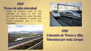 1960
Trenes de alta velocidad
1990
Extensión de Trenes a Alta
Velocidad por toda Europa
• Surgen los primeros trenes de alta
velocidad, en Japón el tren bala
nace y la empresa de tren a gran velocidad.
Los trenes se comienzan a construir más
livianos preparados para ir a altas
velocidades.
 