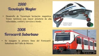 2000
Tecnologia Maglev
2008
Ferrocarril Suburbano
• Desarrollo de Tecnología levitación magnética.
Trenes turísticos con mayor presencia de alta
velocidades, confort y servicios a bordo.
• Se inauguró la primera línea del Ferrocarril
Suburbano del Valle de México.
 