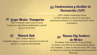 Grupo Mexico Transportes
CEO: Fernando Lopez Guerra Larrea
Cuenta con subsidiarias desdidcadas a prestar
servicio ferraviario
Construcciones y Auxiliar de
Ferrocarriles (CAF)
CEO: Andrés Arizkorreta García
La firma española es una de las que mayor
experiencia acumula en la administración de trenes
de pasajeros.
Network Rail
CEO: Andrew Haines
Compañia inlgesa con mayor operacion de trenes de
pasajeros y carga de Gran Bretaña
Kansas City Southern
de México
Presidente: José Guillermo Zozaya Délano
La firma es una filial de la estadounidense Kansas
City Southern, y opera en México desde 1997, luego
de obtener la concesión de transportación Ferroviaria
Mexicana.
01
02 04
03
 