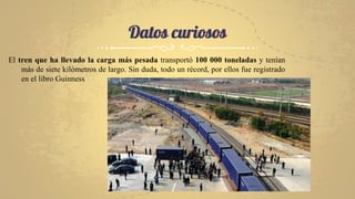 Datos curiosos
El tren que ha llevado la carga más pesada transportó 100 000 toneladas y tenían
más de siete kilómetros de largo. Sin duda, todo un récord, por ellos fue registrado
en el libro Guinness
 