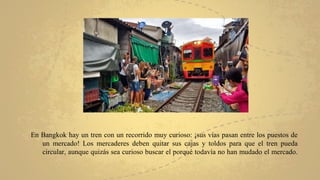En Bangkok hay un tren con un recorrido muy curioso: ¡sus vías pasan entre los puestos de
un mercado! Los mercaderes deben quitar sus cajas y toldos para que el tren pueda
circular, aunque quizás sea curioso buscar el porqué todavía no han mudado el mercado.
 