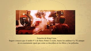 Estación de King Cross.
Seguro conoces que el andén 9 ¾ de Harry Potter sí existe, bueno los andenes 9 y 10, aunque
no es exactamente igual que como se describen en los libros y las películas.
 