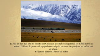 La ruta en tren más alta del mundo une China con el Tíbet con superando los 5.000 metros de
altitud. El Lhasa Express está equipado con oxígeno para que los pasajeros no sufran mal
de altura.
Se conoce como el Tren de las nubes
 
