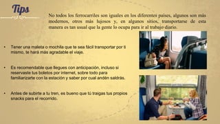 Tips No todos los ferrocarriles son iguales en los diferentes países, algunos son más
modernos, otros más lujosos y, en algunos sitios, transportarse de esta
manera es tan usual que la gente lo ocupa para ir al trabajo diario.
• Tener una maleta o mochila que te sea fácil transportar por ti
mismo, te hará más agradable el viaje.
• Es recomendable que llegues con anticipación, incluso si
reservaste tus boletos por internet, sobre todo para
familiarizarte con la estación y saber por cual andén saldrás.
• Antes de subirte a tu tren, es bueno que tú traigas tus propios
snacks para el recorrido.
 