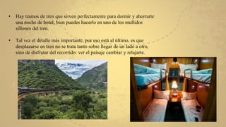 • Hay tramos de tren que sirven perfectamente para dormir y ahorrarte
una noche de hotel, bien puedes hacerlo en uno de los mullidos
sillones del tren.
• Tal vez el detalle más importante, por eso está al último, es que
desplazarse en tren no se trata tanto sobre llegar de un lado a otro,
sino de disfrutar del recorrido: ver el paisaje cambiar y relajarte.
 