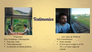 Testimonios
Viajardea2
Tren Vistadome a Machupichu
 Tren muy lindo
 Vista espectacular
 La atención al cliente perfecta
Los viajes de Walliver
Tren Transiberiano
 Nada cómodo
 El tren que el ocupo es el No.
362 y no tiene vagón de
comida
 