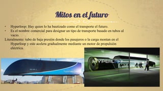 Mitos en el futuro
• Hyperloop: Hay quien lo ha bautizado como el transporte el futuro.
• Es el nombre comercial para designar un tipo de transporte basado en tubos al
vacío.
Literalmente: tubo de baja presión donde los pasajeros o la carga montan en el
Hyperloop y este acelera gradualmente mediante un motor de propulsión
eléctrica.
 