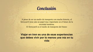 Conclusión
A pesar de ser un medio de transporte con mucha historia, el
ferrocarril tiene aún un papel muy importante en el futuro de la
sociedad moderna.
El ferrocarril es el medio de transporte del futuro
Viajar en tren es una de esas experiencias
que debes vivir por lo menos una vez en tu
vida
 