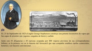 EL 25 de Septiembre de 1825 el inglés George Stephenson construye una potente locomotora de vapor que
fue capaz de arrastrar seis vagones, cargados de hierro y carbón
Junto con 35 diligencias y 20 carrozas ocupadas por 400 viajeros provistos de sus correspondientes
billetes; es la primera vez en la historia del ferrocarril que una compañía establece tarifas comerciales,
horarios y un trayecto convencional.
 