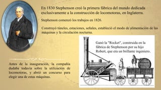 En 1830 Stephenson creó la primera fábrica del mundo dedicada
exclusivamente a la construcción de locomotoras, en Inglaterra.
Stephenson comenzó los trabajos en 1826.
Construyó túneles, estaciones, señales, estableció el modo de alimentación de las
máquinas y la circulación nocturna.
Antes de la inauguración, la compañía
dudaba todavía sobre la utilización de
locomotoras, y abrió un concurso para
elegir una de estas máquinas.
Ganó la "Rocket", construida en la
fábrica de Stephenson por su hijo
Robert, que era un brillante ingeniero.
 