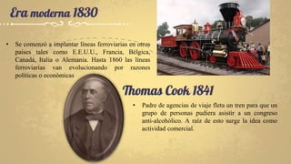Era moderna 1830
• Se comenzó a implantar líneas ferroviarias en otros
países tales como E.E.U.U., Francia, Bélgica,
Canadá, Italia o Alemania. Hasta 1860 las líneas
ferroviarias van evolucionando por razones
políticas o económicas
Thomas Cook 1841
• Padre de agencias de viaje fleta un tren para que un
grupo de personas pudiera asistir a un congreso
anti-alcohólico. A raíz de esto surge la idea como
actividad comercial.
 
