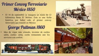 Primer Convoy Ferroviario
México 1850
• El 16 de septiembre se inaugura un tramo de 13
kilómetros hasta El Molino. Esta es una fecha
histórica por haber sido el primer convoy
ferroviario que transitó en México
George Pullman 1860
• Idea de viajar más cómodo, inventor de coches
salón, coches cama, coche restaurante une los
servicios con confort.
 