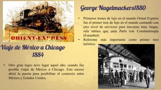 George Nagelmackers1880
• Primeros trenes de lujo en el mundo Orient Express
fue el primer tren de lujo en el mundo contando con
otro nivel de servicios para travesías muy largas,
ruta mítica que unía París con Constantinopla
(Estambul)
• Referente más importante como primer tren
turístico.
Viaje de México a Chicago
1884
• Otro gran logro tuvo lugar aquel año, cuando fue
posible viajar de México a Chicago. Este suceso
abrió la puerta para posibilitar el comercio entre
México y Estados Unidos.
 