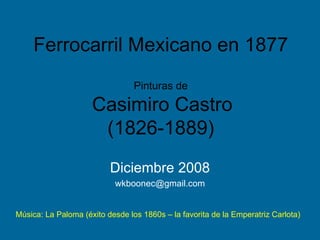 Ferrocarril Mexicano en 1877 Pinturas de   Casimiro Castro (1826-1889) Diciembre 2008 [email_address] Música: La Paloma (éxito desde los 1860s – la favorita de la Emperatriz Carlota) 