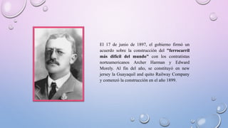 El 17 de junio de 1897, el gobierno firmó un
acuerdo sobre la construcción del "ferrocarril
más difícil del mundo" con los contratistas
norteamericanos Archer Harman y Edward
Morely. Al fin del año, se constituyó en new
jersey la Guayaquil and quito Railway Company
y comenzó la construcción en el año 1899.
 