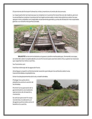 El durmiente de ferrocarril alinealosrielesymantiene el anchode víacorrecto.
La mayorparte de lastraviesasque se empleanennuestrosferrocarrilessonde madera,peroen
la actualidadse empleantraviesasde hormigónpretensadoymaterialesplásticossobre losque
apoyanrielessoldadosconlongitudesrelativamente grandesyjuntasde dilataciónmásseparadas
gracias a un diseñomásperfeccionado.
BALASTOSe denominabalastoala grava o piedramachacadaque,formandounacapa,
se extiende sobre laexplanadade unavía ferroviariaparaasentarsobre ellaysujetarlas traviesas
que soportanlosrieleso carriles.
Sus funcionesson:
Facilitarel drenaje de lasaguasde lluvia.
Amortiguaryrepartiruniformemente laacciónejercidaporlosvehículossobre lavía,
transmitiéndolasalaplataforma.
Evitar losdesplazamientosde lavía,estabilizándola.
Protegerlossuelosde la
plataformacontrala acción de
lasheladas.
Permitirlarecuperaciónde la
geometríade la vía mediante
operacionesde alineacióny
nivelación.
Se utilizanparaeste finrocas
resistentesala abrasiónyal
desgaste químicotalescomo el
basaltoo la cuarcita.
 