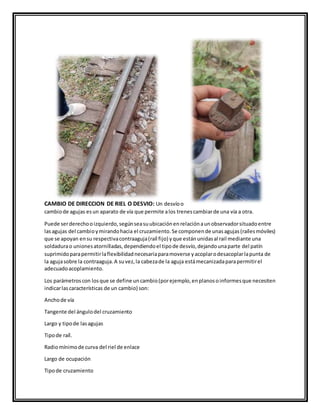 CAMBIO DE DIRECCION DE RIEL O DESVIO: Un desvíoo
cambiode agujas esun aparato de vía que permite alos trenescambiarde una vía a otra.
Puede serderechooizquierdo,segúnseasuubicaciónenrelaciónaunobservadorsituadoentre
lasagujas del cambioymirandohacia el cruzamiento.Se componende unasagujas(raílesmóviles)
que se apoyan ensu respectivacontraaguja(raíl fijo) yque estánunidasal rail mediante una
soldadurao unionesatornilladas,dependiendoel tipode desvío,dejandounaparte del patín
suprimidoparapermitirlaflexibilidadnecesariaparamoverse yacoplarodesacoplarlapunta de
la agujasobre la contraaguja.A suvez,la cabezade la aguja estámecanizadaparapermitirel
adecuadoacoplamiento.
Los parámetroscon losque se define uncambio(porejemplo,enplanosoinformesque necesiten
indicarlascaracterísticas de un cambio) son:
Anchode vía
Tangente del ángulodel cruzamiento
Largo y tipode lasagujas
Tipode raíl.
Radiomínimode curva del riel de enlace
Largo de ocupación
Tipode cruzamiento
 