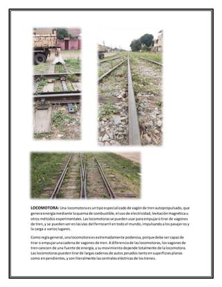 LOCOMOTORA: Una locomotoraesuntipoespecializadode vagónde trenautopropulsado,que
generaenergíamediante laquemade combustible,el usode electricidad,levitaciónmagnéticau
otros métodos experimentales.Laslocomotorasse puedenusarparaempujarotirar de vagones
de tren,y se puedenverenlasvías del ferrocarril entodoel mundo,impulsandoalospasajerosy
la carga a varioslugares.
Comoreglageneral,unalocomotoraesextremadamente poderosa,porquedebe sercapazde
tirar o empujarunacadenade vagonesde tren.A diferenciade laslocomotoras,losvagonesde
trencarecen de una fuente de energía,ysumovimientodepende totalmente de lalocomotora.
Las locomotoraspuedentirarde largascadenasde autos pesados tantoensuperficiesplanas
como enpendientes,ysonliteralmente lascentraleseléctricasde lostrenes.
 