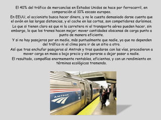 El 40% del tráfico de mercancías en Estados Unidos se hace por ferrocarril, en
                           comparación al 10% escaso europeo.
En EEUU, el accionista busca hacer dinero, y no le cuesta demasiado darse cuenta que
el avión en las largas distancias, y el coche en las cortas, son competidores durísimos.
 Lo que si tienen claro es que ni la carretera ni el transporte aéreo pueden hacer, sin
embargo, lo que los trenes hacen mejor: mover cantidades obscenas de carga punto a
                                punto de manera eficiente.
 Y si no hay pasajeros por en medio, más puntualmente que nadie, ya que no dependen
                     del tráfico ni el clima para ir de un sitio a otro.
Así que tras enchufar pasajeros al Amtrak y tras quedarse con las vías, procedieron a
        mover carga en masa a bajo precio y sin pararse a dejar pasar a nadie.
 El resultado, compañías enormemente rentables, eficientes, y con un rendimiento en
                              términos ecológicos tremendo.
 
