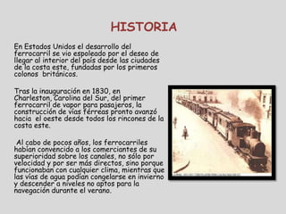HISTORIA
En Estados Unidos el desarrollo del
ferrocarril se vio espoleado por el deseo de
llegar al interior del país desde las ciudades
de la costa este, fundadas por los primeros
colonos británicos.

Tras la inauguración en 1830, en
Charleston, Carolina del Sur, del primer
ferrocarril de vapor para pasajeros, la
construcción de vías férreas pronto avanzó
hacia el oeste desde todos los rincones de la
costa este.

 Al cabo de pocos años, los ferrocarriles
habían convencido a los comerciantes de su
superioridad sobre los canales, no sólo por
velocidad y por ser más directos, sino porque
funcionaban con cualquier clima, mientras que
las vías de agua podían congelarse en invierno
y descender a niveles no aptos para la
navegación durante el verano.
 