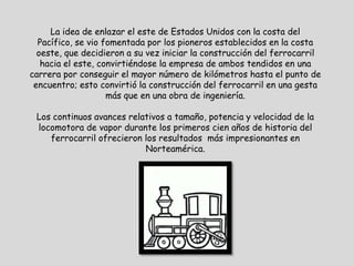 La idea de enlazar el este de Estados Unidos con la costa del
  Pacífico, se vio fomentada por los pioneros establecidos en la costa
  oeste, que decidieron a su vez iniciar la construcción del ferrocarril
   hacia el este, convirtiéndose la empresa de ambos tendidos en una
carrera por conseguir el mayor número de kilómetros hasta el punto de
 encuentro; esto convirtió la construcción del ferrocarril en una gesta
                    más que en una obra de ingeniería.

 Los continuos avances relativos a tamaño, potencia y velocidad de la
 locomotora de vapor durante los primeros cien años de historia del
    ferrocarril ofrecieron los resultados más impresionantes en
                           Norteamérica.
 