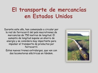 El transporte de mercancías
           en Estados Unidos

Durante este año, han comenzado a circular por
 la red de ferrocarril del país macrotrenes de
   mercancías de 750 metros de longitud. El
    aumento de longitud supone un ahorro de
  energía y se considera muy importante para
    impulsar el transporte de productos por
                   ferrocarril.
 Estos nuevos trenes extralargos, que van con
     dos locomotoras eléctricas en tándem.
 