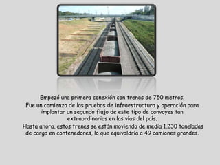 Empezó una primera conexión con trenes de 750 metros.
 Fue un comienzo de las pruebas de infraestructura y operación para
       implantar un segundo flujo de este tipo de convoyes tan
                 extraordinarios en las vías del país.
Hasta ahora, estos trenes se están moviendo de media 1.230 toneladas
 de carga en contenedores, lo que equivaldría a 49 camiones grandes.
 