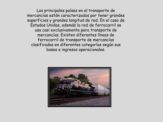 Los principales países en el transporte de
mercancías están caracterizados por tener grandes
superficies y grandes longitud de red. En el caso de
  Estados Unidos, además la red de ferrocarril se
    usa casi exclusivamente para transporte de
      mercancías. Existen diferentes líneas de
      ferrocarril de transporte de mercancías
  clasificadas en diferentes categorías según sus
           bases e ingresos operacionales.
 