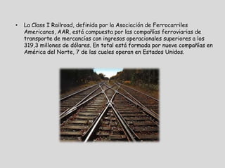 •   La Class I Railroad, definida por la Asociación de Ferrocarriles
    Americanos, AAR, está compuesta por las compañías ferroviarias de
    transporte de mercancías con ingresos operacionales superiores a los
    319,3 millones de dólares. En total está formada por nueve compañías en
    América del Norte, 7 de las cuales operan en Estados Unidos.
 