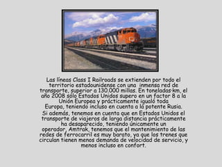 Las líneas Class I Railroads se extienden por todo el
    territorio estadounidense con una inmensa red de
transporte, superior a 130.000 millas. En toneladas·km, el
 año 2008 sólo Estados Unidos supero en un factor 8 a la
        Unión Europea y prácticamente igualó toda
  Europa, teniendo incluso en cuenta a la potente Rusia.
 Si además, tenemos en cuenta que en Estados Unidos el
 transporte de viajeros de larga distancia prácticamente
         ha desaparecido, teniendo únicamente un
 operador, Amtrak, tenemos que el mantenimiento de las
redes de ferrocarril es muy barato, ya que los trenes que
circulan tienen menos demanda de velocidad de servicio, y
                 menos incluso en confort.
 