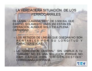 LA VERDADERA SITUACIÓN DE LOS
         FERROCARRILES
DE LA MAL LLAMADA “RED”, DE 3.500 Km, QUE
EXISTIÓ, SOLAMENTE UNOS 950 ESTÁN EN
OPERACIÓN, AUNQUE SOLO 230 A PLENA
CAPACIDAD

–  LOS RETAZOS DE LÍNEAS QUE QUEDAN NO SON
   R E N TA B L E S P O R S U L O N G I T U D Y
   CARACTERÍSTICAS.

–  LA “CONCESIÓN CENTRAL” SIN UNIRLA A f.c
   “CARARE” NO ES UNA SOLUCION PORQUE NO
   H AY C A R G A C O N “ O R I G E N - D E S T I N O ”
   CHIRIGUANÁ-LA DORADA.
 