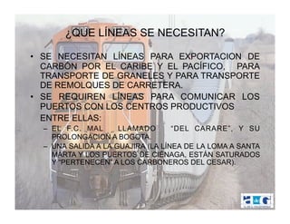 ¿QUE LÍNEAS SE NECESITAN?

•  SE NECESITAN LÍNEAS PARA EXPORTACION DE
   CARBÓN POR EL CARIBE Y EL PACÍFICO, PARA
   TRANSPORTE DE GRANELES Y PARA TRANSPORTE
   DE REMOLQUES DE CARRETERA.
•  SE REQUIREN LÍNEAS PARA COMUNICAR LOS
   PUERTOS CON LOS CENTROS PRODUCTIVOS
   ENTRE ELLAS:
  –  EL F.C. MAL      LLAMADO       “DEL CARARE”, Y SU
     PROLONGACION A BOGOTA.
  –  UNA SALIDA A LA GUAJIRA (LA LÍNEA DE LA LOMA A SANTA
     MARTA Y LOS PUERTOS DE CIÉNAGA, ESTÁN SATURADOS
     Y “PERTENECEN” A LOS CARBONEROS DEL CESAR).
 