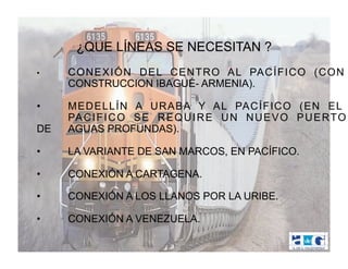 ¿QUE LÍNEAS SE NECESITAN ?
•    C O N E X I Ó N D E L C E N T R O A L PA C Í F I C O ( C O N
     CONSTRUCCION IBAGUÉ- ARMENIA).

•    MEDELLÍN A URABA Y AL PACÍFICO (EN EL
     PA C I F I C O S E R E Q U I R E U N N U E V O P U E RTO
DE   AGUAS PROFUNDAS).

•    LA VARIANTE DE SAN MARCOS, EN PACÍFICO.

•    CONEXIÓN A CARTAGENA.

•    CONEXIÓN A LOS LLANOS POR LA URIBE.

•    CONEXIÓN A VENEZUELA.
 