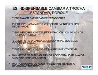 ES INDISPENSABLE CAMBIAR A TROCHA
           ESTANDAR, PORQUE
  TIENE MAYOR CAPACIDAD DE TRANSPORTE

  PUEDE OPERAR A MAYOR VELOCIDAD (MENOS EQUIPOS
  NECESARIOS)

  TIENE MENORES COSTOS DE OPERACIÓN (30% DE LOS DE
  TROCHA ANGOSTA)

  EL EQUIPO PARA CARGA CUESTA LA MITAD QUE EL DE
  TROCHA DE 914MM.

  TIENE MENORES COSTOS DE MANTENIMIENTO DE VÍA.

•  HAY MAYOR SEGURIDAD, MENOR ACCIDENTALIDAD, MAYOR
   CONFORT PARA PASAJEROS

•  HAY POSIBILIDAD DE ADQUIRIR EQUIPOS USADOS O
   REMANUFACTURADOS
 