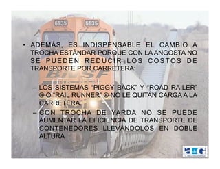 •  ADEMÁS, ES INDISPENSABLE EL CAMBIO A
   TROCHA ESTÁNDAR PORQUE CON LA ANGOSTA NO
   SE PUEDEN REDUCIR LOS COSTOS DE
   TRANSPORTE POR CARRETERA:

  –  LOS SISTEMAS “PIGGY BACK” Y “ROAD RAILER”
     ® O “RAIL RUNNER” ® NO LE QUITAN CARGA A LA
     CARRETERA.
  –  CON TROCHA DE YARDA NO SE PUEDE
     AUMENTAR LA EFICIENCIA DE TRANSPORTE DE
     CONTENEDORES LLEVÁNDOLOS EN DOBLE
     ALTURA
 