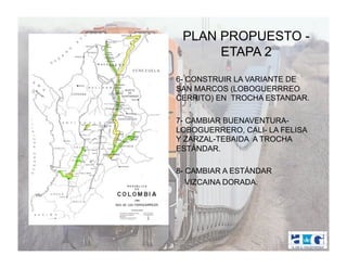 PLAN PROPUESTO -
         ETAPA 2
•  6- CONSTRUIR LA VARIANTE DE
   SAN MARCOS (LOBOGUERRREO
   CERRITO) EN TROCHA ESTANDAR.

•  7- CAMBIAR BUENAVENTURA-
   LOBOGUERRERO, CALI- LA FELISA
   Y ZARZAL-TEBAIDA A TROCHA
   ESTÁNDAR.

•  8- CAMBIAR A ESTÁNDAR
•     VIZCAINA DORADA.
 