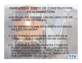 PARÉNTESIS: COSTO DE CONSTRUCCION
         FC vs CARRETERA
LA RUTA DEL SOL COSTARÁ 4.482 MILLONES COP (DE
  2008)/Km (1.984.000 USD/Km).

F.C. EN TERRENO PLANO, SIN PUENTES NI TÚNELES,
  VALE 850.000 USD/Km.

F. C EN TERRENO MONTAÑOSO, SIN PUENTES NI
   TÚNELES , VALE 1.200.000 a 1.500.000 USD/Km.

F. C , CON DOBLE VIA, CON PUENTES Y TÚNELES
   PUEDE COSTAR ALREDEDOR DE 3.500 USD/KM,
   MÁS QUE LA RUTA DEL SOL, PERO LA RUTA DEL
   SOL NO BAJARÁ LOS COSTOS DE TRANSPORTE
   POR CARRETERA Y EL F.C. SI.
 