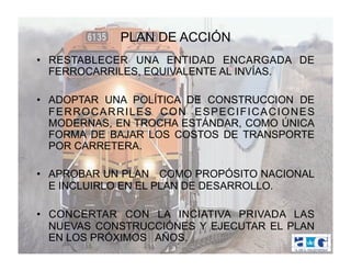 PLAN DE ACCIÓN
•  RESTABLECER UNA ENTIDAD ENCARGADA DE
   FERROCARRILES, EQUIVALENTE AL INVÍAS.

•  ADOPTAR UNA POLÍTICA DE CONSTRUCCION DE
   FERROCARRILES CON ESPECIFICACIONES
   MODERNAS, EN TROCHA ESTÁNDAR, COMO ÚNICA
   FORMA DE BAJAR LOS COSTOS DE TRANSPORTE
   POR CARRETERA.

•  APROBAR UN PLAN COMO PROPÓSITO NACIONAL
   E INCLUIRLO EN EL PLAN DE DESARROLLO.

•  CONCERTAR CON LA INCIATIVA PRIVADA LAS
   NUEVAS CONSTRUCCIÓNES Y EJECUTAR EL PLAN
   EN LOS PRÓXIMOS AÑOS.
 