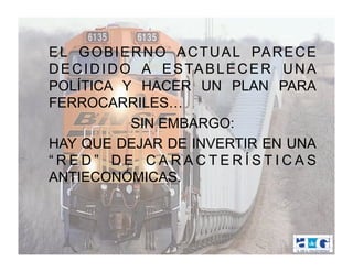 E L G O B I E R N O A C T U A L PA R E C E
D E C I D I D O A E S TA B L E C E R U N A
POLÍTICA Y HACER UN PLAN PARA
FERROCARRILES…
               SIN EMBARGO:
HAY QUE DEJAR DE INVERTIR EN UNA
“RED” DE CARACTERÍSTICAS
ANTIECONÓMICAS.
 