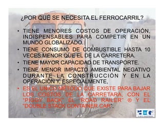 ¿POR QUÉ SE NECESITA EL FERROCARRIL?

•  TIENE MENORES COSTOS DE OPERACIÓN,
   INDISPENSABLES PARA COMPETIR EN UN
   MUNDO GLOBALIZADO.
•  TIENE CONSUMO DE COMBUSTIBLE HASTA 10
   VECES MENOR QUE EL DE LA CARRETERA.
•  TIENE MAYOR CAPACIDAD DE TRANSPORTE.
•  TIENE MENOR IMPACTO AMBIENTAL NEGATIVO
   DURANTE LA CONSTRUCCIÓN Y EN LA
   OPERACIÓN Y, ESPECIALMENTE,
•  ES EL UNICO MÉTODO QUE EXISTE PARA BAJAR
   LOS COSTOS DE LA CARRETARA, CON EL
   “PIGGY BACK” EL “ROAD RAILER” ® Y EL
   “DOUBLE STACK CONTAINER CAR”.
 