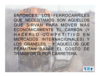 ENTONCES, LOS FERROCARRILES
QUE NECESITAMOS SON AQUELLOS
QUE SIRVAN PARA MOVER MÁS
ECONÓMICAMENTE EL CARBÓN (Y
HACERLO COMPETITIVO EN
MERCADOS INTERNACIONALES) Y
LOS GRANELES, Y AQUELLOS QUE
PERMITAN BAJAR EL COSTO DE
TRANSPORTE POR CARRETERA.
 