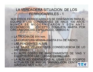 LA VERDADERA SITUACION DE LOS
         FERROCARRILES - 1
NUESTROS FERROCARRILES SE DISEÑARON PARA EL
EQUIPO Y LAS CONDICIONES DE HACE 100 AÑOS,
NUNCA SE MODERNIZARON Y SON ANTI-
ECONÓMICOS     (EXCEPTO LOMA-STA MARTA POR
CIRCUNSTANCIAS ESPECIALES), DEBIDO A:

–  LA TROCHA DE 914 mm.
–  LA CURVATURA MÍNIMA (HASTA 61m DE RADIO)
–  LAS PENDIENTES ALTAS.
–  LAS BAJAS VELOCIDADES, CONSECUENCIA DE LO
   ANTERIOR.
–  EL ALTO COSTO DE MANTENIMIENTO DE VIAS Y
   EQUIPOS POR LAS CURVAS ESTRECHAS.
–  LA ALTA ACCIDENTALIDAD AL USAR LOS EQUIPOS
   ACTUALES DE MAYOR TAMAÑO CON CENTRO DE
   GAVEDAD MUY ALTO.
 